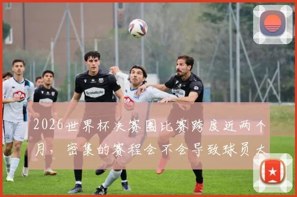 2026世界杯决赛圈比赛跨度近两个月，密集的赛程会不会导致球员大面积伤病影响观赏性